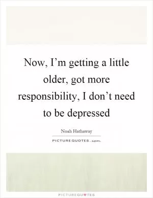 Now, I’m getting a little older, got more responsibility, I don’t need to be depressed Picture Quote #1