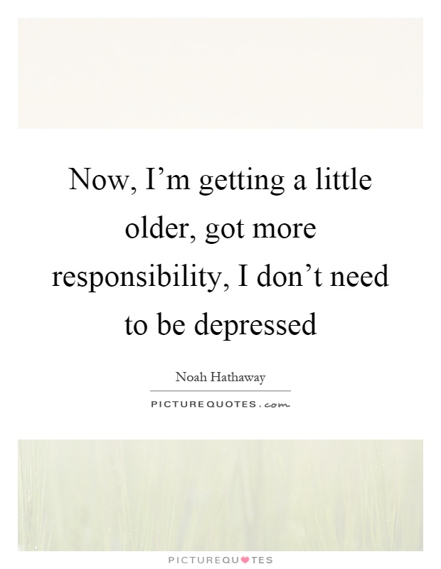 Now, I'm getting a little older, got more responsibility, I don't need to be depressed Picture Quote #1