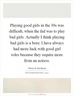 Playing good girls in the 30s was difficult, when the fad was to play bad girls. Actually I think playing bad girls is a bore; I have always had more luck with good girl roles because they require more from an actress Picture Quote #1
