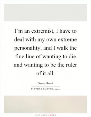 I’m an extremist, I have to deal with my own extreme personality, and I walk the fine line of wanting to die and wanting to be the ruler of it all Picture Quote #1