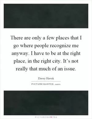There are only a few places that I go where people recognize me anyway. I have to be at the right place, in the right city. It’s not really that much of an issue Picture Quote #1