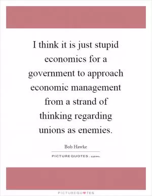 I think it is just stupid economics for a government to approach economic management from a strand of thinking regarding unions as enemies Picture Quote #1