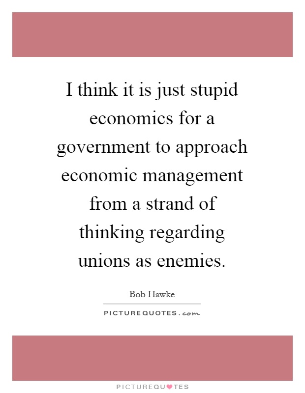 I think it is just stupid economics for a government to approach economic management from a strand of thinking regarding unions as enemies Picture Quote #1