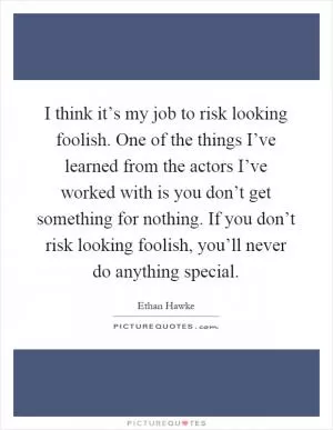 I think it’s my job to risk looking foolish. One of the things I’ve learned from the actors I’ve worked with is you don’t get something for nothing. If you don’t risk looking foolish, you’ll never do anything special Picture Quote #1