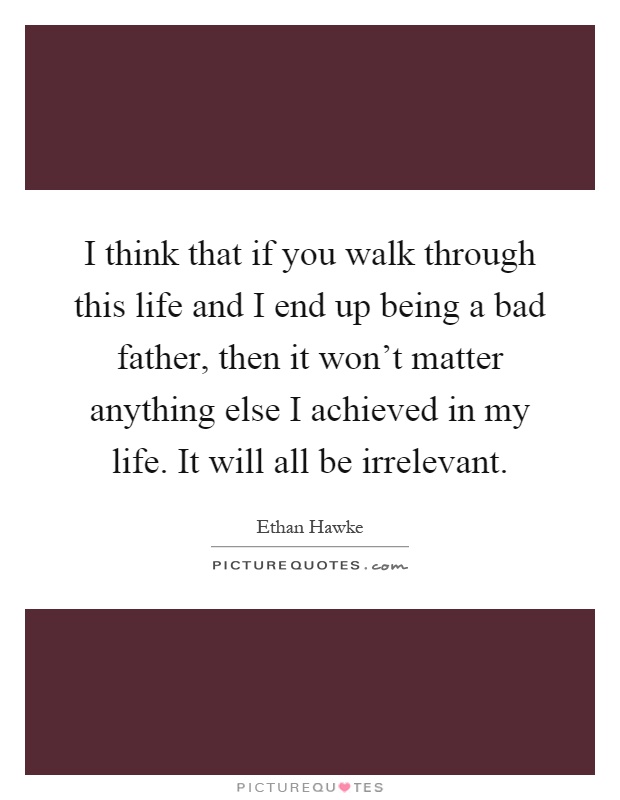 I think that if you walk through this life and I end up being a bad father, then it won't matter anything else I achieved in my life. It will all be irrelevant Picture Quote #1