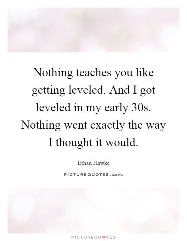 Nothing teaches you like getting leveled. And I got leveled in my early 30s. Nothing went exactly the way I thought it would Picture Quote #1