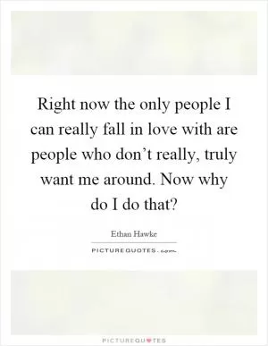 Right now the only people I can really fall in love with are people who don’t really, truly want me around. Now why do I do that? Picture Quote #1