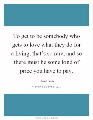 To get to be somebody who gets to love what they do for a living, that’s so rare, and so there must be some kind of price you have to pay Picture Quote #1