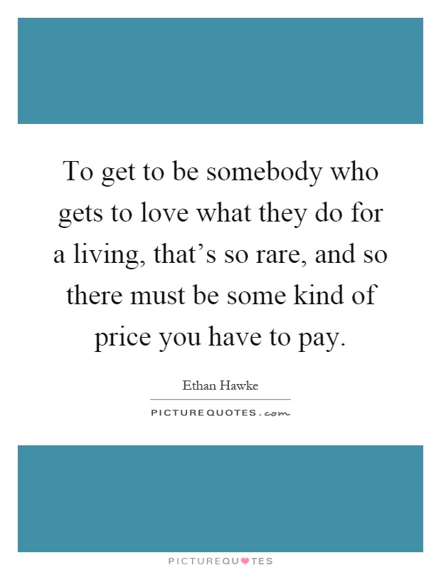 To get to be somebody who gets to love what they do for a living, that's so rare, and so there must be some kind of price you have to pay Picture Quote #1