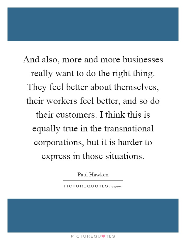 And also, more and more businesses really want to do the right thing. They feel better about themselves, their workers feel better, and so do their customers. I think this is equally true in the transnational corporations, but it is harder to express in those situations Picture Quote #1