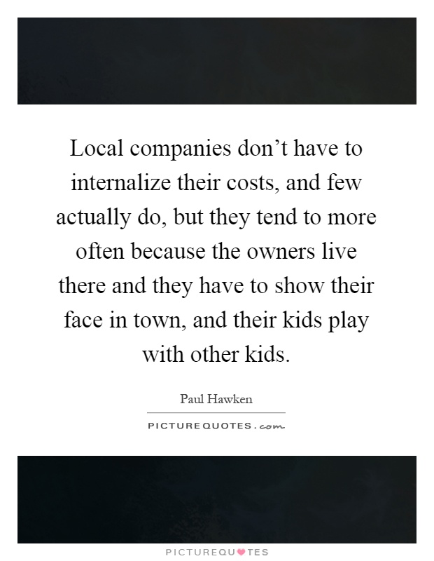 Local companies don’t have to internalize their costs, and few actually do, but they tend to more often because the owners live there and they have to show their face in town, and their kids play with other kids Picture Quote #1