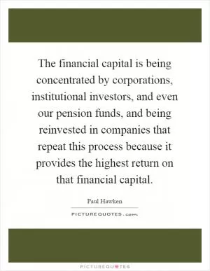 The financial capital is being concentrated by corporations, institutional investors, and even our pension funds, and being reinvested in companies that repeat this process because it provides the highest return on that financial capital Picture Quote #1
