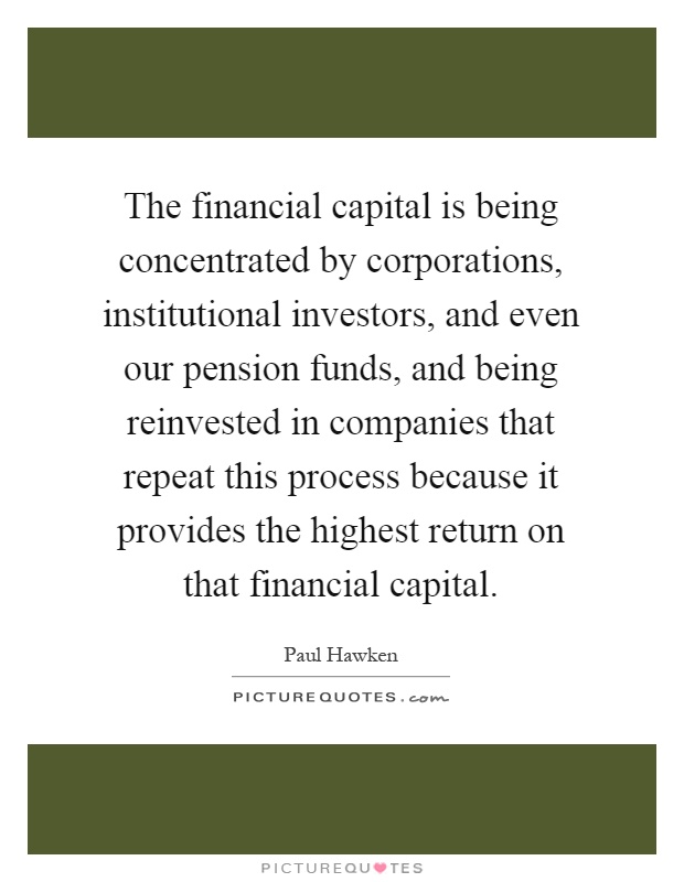 The financial capital is being concentrated by corporations, institutional investors, and even our pension funds, and being reinvested in companies that repeat this process because it provides the highest return on that financial capital Picture Quote #1