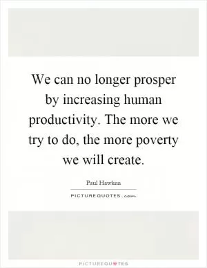 We can no longer prosper by increasing human productivity. The more we try to do, the more poverty we will create Picture Quote #1