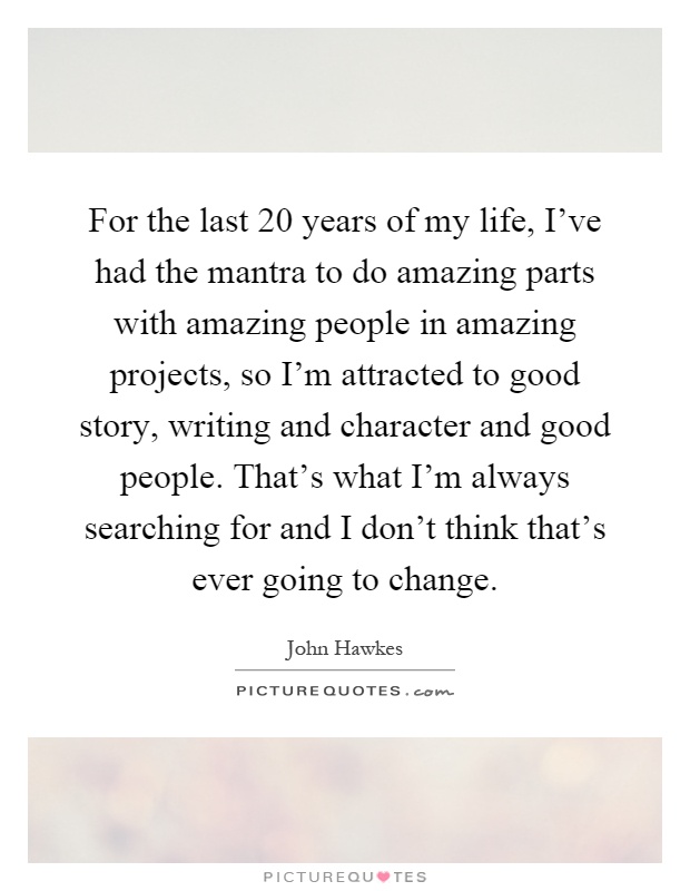 For the last 20 years of my life, I've had the mantra to do amazing parts with amazing people in amazing projects, so I'm attracted to good story, writing and character and good people. That's what I'm always searching for and I don't think that's ever going to change Picture Quote #1