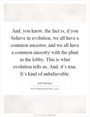 And, you know, the fact is, if you believe in evolution, we all have a common ancestor, and we all have a common ancestry with the plant in the lobby. This is what evolution tells us. And, it’s true. It’s kind of unbelievable Picture Quote #1