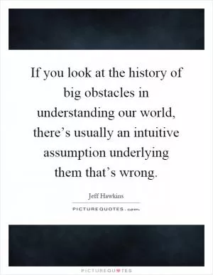 If you look at the history of big obstacles in understanding our world, there’s usually an intuitive assumption underlying them that’s wrong Picture Quote #1