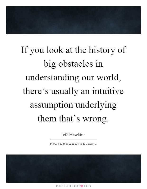 If you look at the history of big obstacles in understanding our world, there's usually an intuitive assumption underlying them that's wrong Picture Quote #1