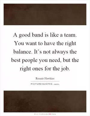 A good band is like a team. You want to have the right balance. It’s not always the best people you need, but the right ones for the job Picture Quote #1