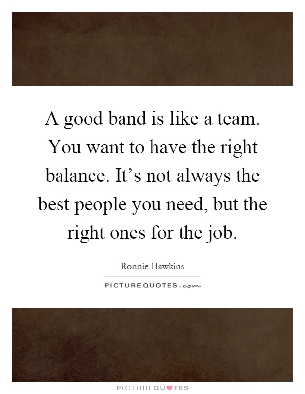 A good band is like a team. You want to have the right balance. It's not always the best people you need, but the right ones for the job Picture Quote #1