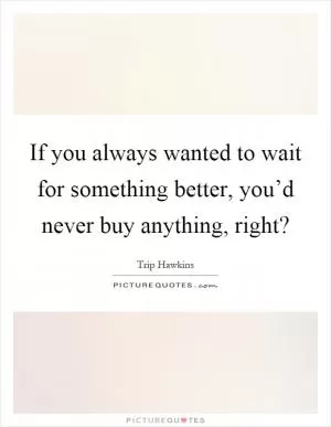 If you always wanted to wait for something better, you’d never buy anything, right? Picture Quote #1
