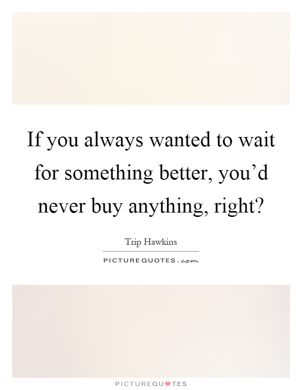 If you always wanted to wait for something better, you'd never buy anything, right? Picture Quote #1