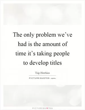 The only problem we’ve had is the amount of time it’s taking people to develop titles Picture Quote #1
