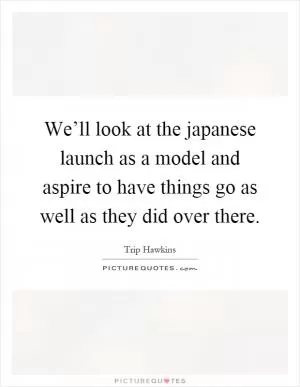 We’ll look at the japanese launch as a model and aspire to have things go as well as they did over there Picture Quote #1