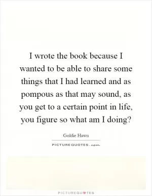 I wrote the book because I wanted to be able to share some things that I had learned and as pompous as that may sound, as you get to a certain point in life, you figure so what am I doing? Picture Quote #1