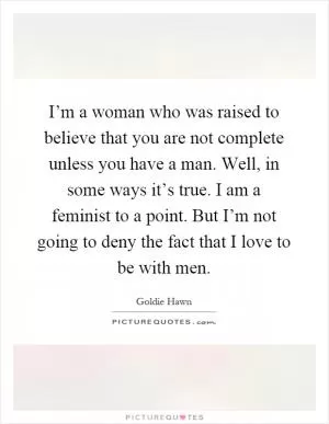 I’m a woman who was raised to believe that you are not complete unless you have a man. Well, in some ways it’s true. I am a feminist to a point. But I’m not going to deny the fact that I love to be with men Picture Quote #1