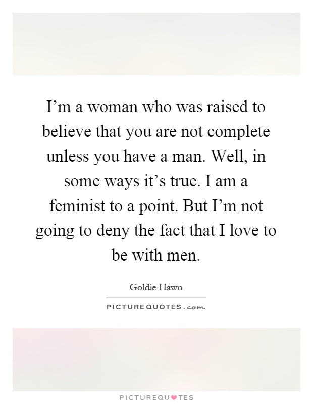 I'm a woman who was raised to believe that you are not complete unless you have a man. Well, in some ways it's true. I am a feminist to a point. But I'm not going to deny the fact that I love to be with men Picture Quote #1