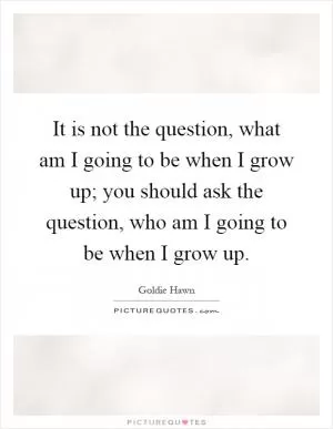 It is not the question, what am I going to be when I grow up; you should ask the question, who am I going to be when I grow up Picture Quote #1