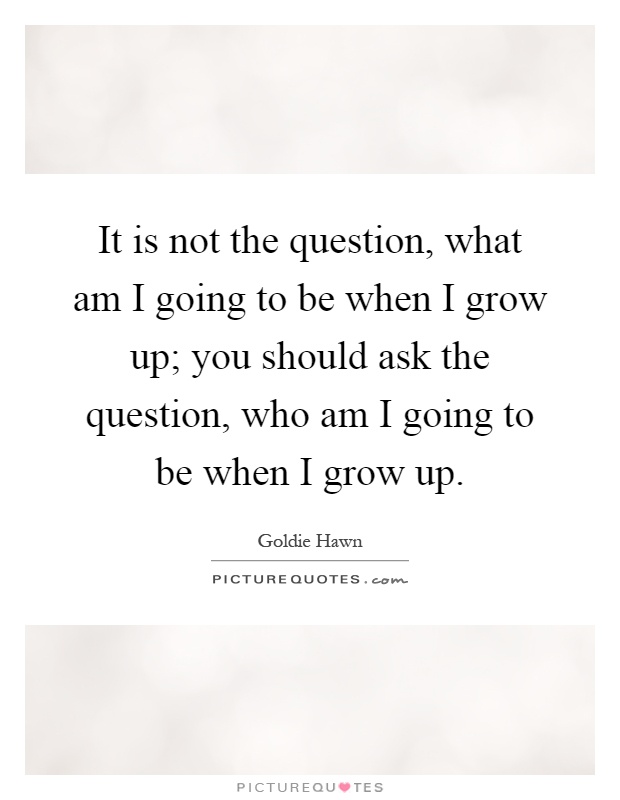 It is not the question, what am I going to be when I grow up; you should ask the question, who am I going to be when I grow up Picture Quote #1