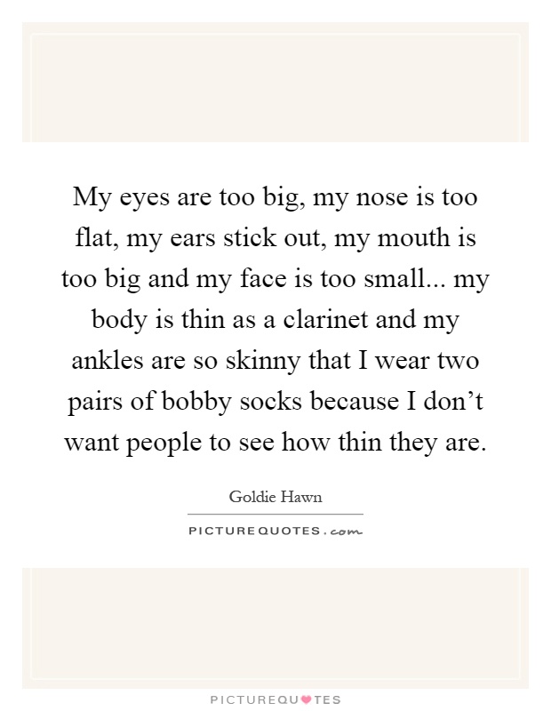 My eyes are too big, my nose is too flat, my ears stick out, my mouth is too big and my face is too small... my body is thin as a clarinet and my ankles are so skinny that I wear two pairs of bobby socks because I don't want people to see how thin they are Picture Quote #1
