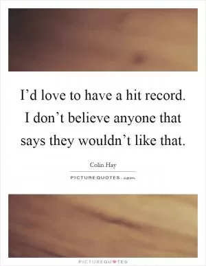 I’d love to have a hit record. I don’t believe anyone that says they wouldn’t like that Picture Quote #1