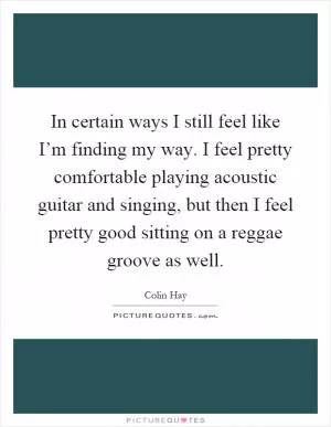 In certain ways I still feel like I’m finding my way. I feel pretty comfortable playing acoustic guitar and singing, but then I feel pretty good sitting on a reggae groove as well Picture Quote #1