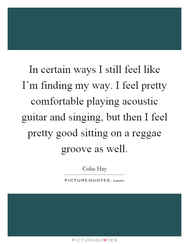 In certain ways I still feel like I'm finding my way. I feel pretty comfortable playing acoustic guitar and singing, but then I feel pretty good sitting on a reggae groove as well Picture Quote #1