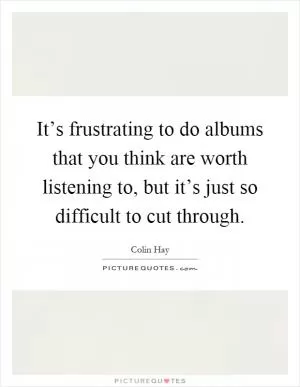 It’s frustrating to do albums that you think are worth listening to, but it’s just so difficult to cut through Picture Quote #1