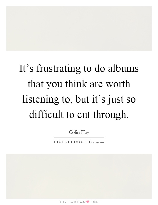 It's frustrating to do albums that you think are worth listening to, but it's just so difficult to cut through Picture Quote #1