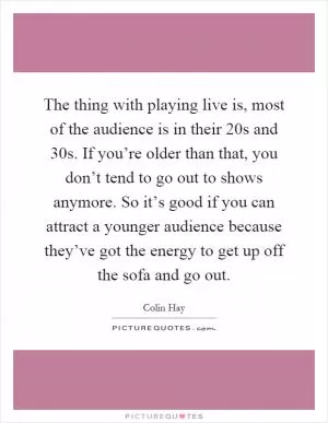 The thing with playing live is, most of the audience is in their 20s and 30s. If you’re older than that, you don’t tend to go out to shows anymore. So it’s good if you can attract a younger audience because they’ve got the energy to get up off the sofa and go out Picture Quote #1