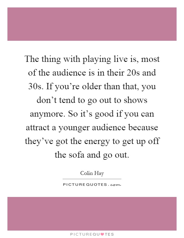 The thing with playing live is, most of the audience is in their 20s and 30s. If you're older than that, you don't tend to go out to shows anymore. So it's good if you can attract a younger audience because they've got the energy to get up off the sofa and go out Picture Quote #1