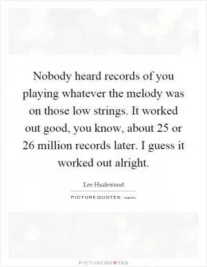 Nobody heard records of you playing whatever the melody was on those low strings. It worked out good, you know, about 25 or 26 million records later. I guess it worked out alright Picture Quote #1