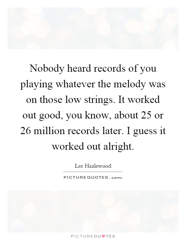 Nobody heard records of you playing whatever the melody was on those low strings. It worked out good, you know, about 25 or 26 million records later. I guess it worked out alright Picture Quote #1