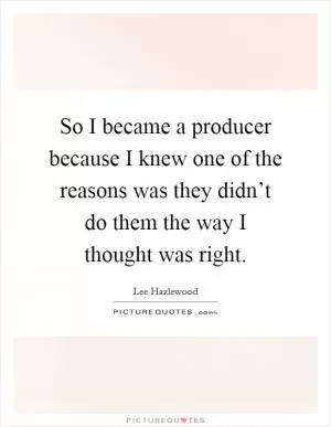 So I became a producer because I knew one of the reasons was they didn’t do them the way I thought was right Picture Quote #1