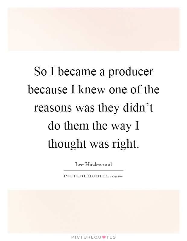 So I became a producer because I knew one of the reasons was they didn't do them the way I thought was right Picture Quote #1