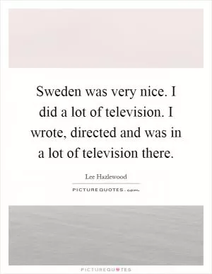 Sweden was very nice. I did a lot of television. I wrote, directed and was in a lot of television there Picture Quote #1