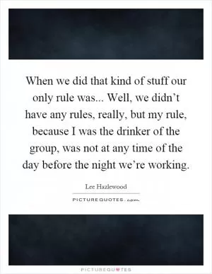 When we did that kind of stuff our only rule was... Well, we didn’t have any rules, really, but my rule, because I was the drinker of the group, was not at any time of the day before the night we’re working Picture Quote #1
