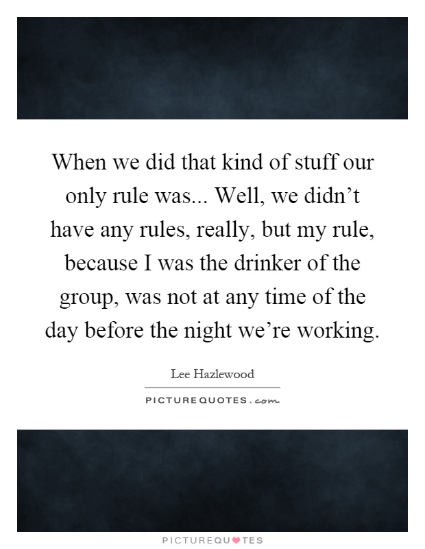When we did that kind of stuff our only rule was... Well, we didn't have any rules, really, but my rule, because I was the drinker of the group, was not at any time of the day before the night we're working Picture Quote #1
