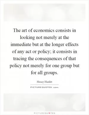The art of economics consists in looking not merely at the immediate but at the longer effects of any act or policy; it consists in tracing the consequences of that policy not merely for one group but for all groups Picture Quote #1