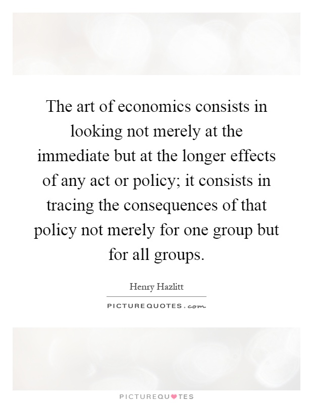 The art of economics consists in looking not merely at the immediate but at the longer effects of any act or policy; it consists in tracing the consequences of that policy not merely for one group but for all groups Picture Quote #1